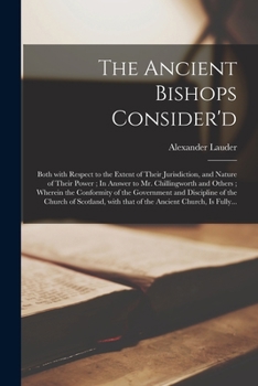 The ancient bishops consider'd; both with respect to the extent of their jurisdiction, and nature of their power. In answer to Mr. Chillingworth and others. ... By Alexander Lauder, ...