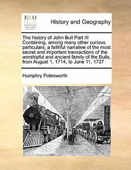 The history of John Bull Part III Containing, among many other curious particulars, a faithful narrative of the most secret and important transactions ... Bulls, from August 1, 1714, to June 11, 1727