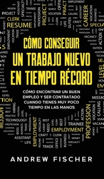 Cómo Conseguir un Trabajo Nuevo en Tiempo Récord: Cómo Encontrar un Buen Empleo y ser Contratado Cuando Tienes muy Poco Tiempo en las Manos