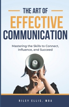 The Art of Effective Communication: Mastering the Skills to Connect, Influence, and Succeed
