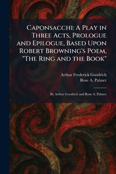 Caponsacchi: A Play in Three Acts, Prologue and Epilogue, Based Upon Robert Browning's Poem, "The Ring and the Book" By Arthur Goodrich and Rose A. Palmer