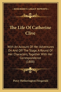 The Life Of Catherine Clive: With An Account Of Her Adventures On And Off The Stage, A Round Of Her Characters, Together With Her Correspondence