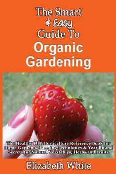 Paperback The Smart & Easy Guide To Organic Gardening: The Healthy DIY Horticulture Reference Book for Home Garden & Farming Techniques & Year Round Secrets for Book