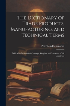 Paperback The Dictionary of Trade Products, Manufacturing, and Technical Terms: With a Definition of the Moneys, Weights, and Measures of All Countries, Book