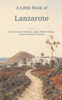 A Little Book of Lanzarote: A Collection of Volcanic Light, White Villages, Art and Atlantic Stillness