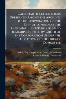 Calendar of Letter-Books Preserved Among the Archives of the Corporation of the City of London at the Guildhall. Edited by Reginald R. Sharpe. Printed by Order of the Corporation Under the Direction o
