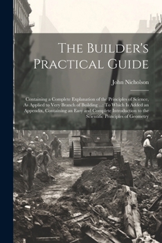 Paperback The Builder's Practical Guide: Containing a Complete Explanation of the Principles of Science, As Applied to Very Branch of Building ...: To Which Is Book