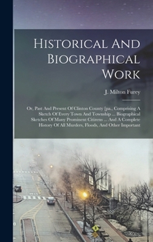 Historical And Biographical Work: Or, Past And Present Of Clinton County [pa., Comprising A Sketch Of Every Town And Township ... Biographical ... Of All Murders, Floods, And Other Important