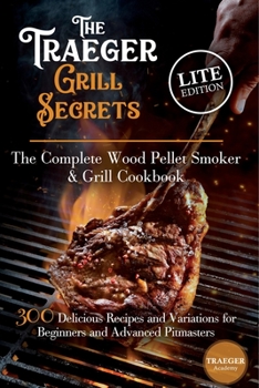The Traeger Grill Secrets - The Complete Wood Pellet Smoker And Grill Cookbook -- Lite Edition --: 300 Delicious Recipes And Variations For Beginners And Advanced Pitmasters