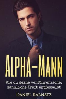Alpha-Mann: Wie du deine verführerische, männliche Kraft entfesselst (Flirten, Flirten lernen, Verführen, Sex, Spiritualität, Energien, Liebe)
