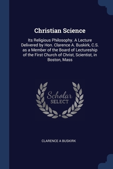 Christian Science: Its Religious Philosophy. A Lecture Delivered by Hon. Clarence A. Buskirk, C.S. as a Member of the Board of Lectureship of the First Church of Christ, Scientist, in Boston, Mass