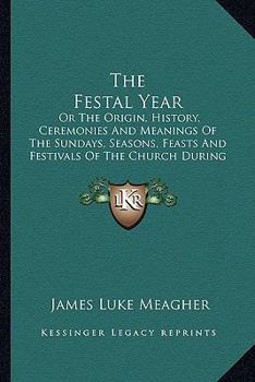 The Festal Year: Or The Origin, History, Ceremonies And Meanings Of The Sundays, Seasons, Feasts And Festivals Of The Church During The Year, Explained For The People