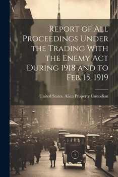 Report of All Proceedings Under the Trading With the Enemy Act During 1918 and to Feb. 15, 1919