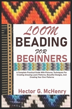 LOOM BEADING FOR BEGINNERS: A Complete Practical Guide With Pictures, Techniques For Creating Amazing Loom Patterns, Beautiful Designs, And Creating Your Own Patterns