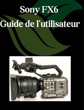 Sony FX6 Guide de l'utilisateur: Un manuel pas à pas pour débutants et seniors couvrant les fonctionnalités essentielles de l'appareil photo, les techniques créatives, les conseils, les astuces