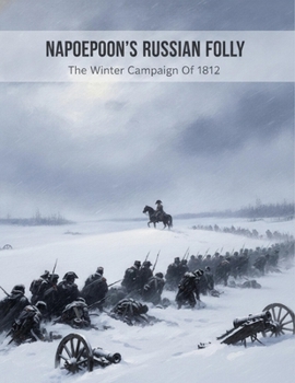 Napoleon'S Russian Folly: The Winter Campaign Of 1812