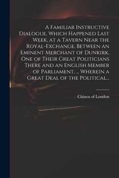 Paperback A Familiar Instructive Dialogue, Which Happened Last Week, at a Tavern Near the Royal-Exchange, Between an Eminent Merchant of Dunkirk, One of Their G Book