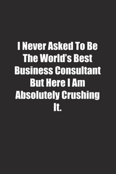 Paperback I Never Asked To Be The World's Best Business Consultant But Here I Am Absolutely Crushing It.: Lined notebook Book