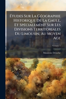 Études Sur La Géographie Historique De La Gaule, Et Spécialement Sur Les Divisions Territoriales Du Limousin, Au Moyen Age, Volume 1