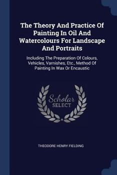 Paperback The Theory And Practice Of Painting In Oil And Watercolours For Landscape And Portraits: Including The Preparation Of Colours, Vehicles, Varnishes, Et Book