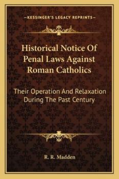 Historical Notice of Penal Laws Against Roman Catholics: Their Operation and Relaxation During the Past Century, of Partial Measures of Relief in ... Or Have Been Rendered More Stringent by Th