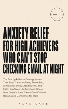 Anxiety Relief for High Achievers Who Can't Stop Checking Email at Night: The Exactly-9-Minute Evening System That Stops Catastrophizing Before Bed, ... If You've Been Faking Confidence for Years