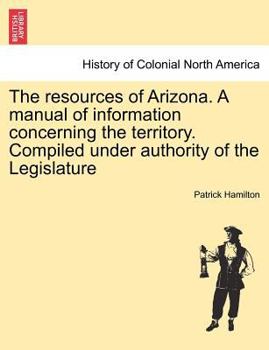 Paperback The Resources of Arizona. a Manual of Information Concerning the Territory. Compiled Under Authority of the Legislature Book