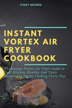 Instant Vortex Air Fryer Cookbook: The Instant Vortex Air Fryer Guide to Your Kitchen, Healthy and Tasty Recipes for Happy Cooking Every Day