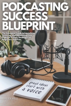 PODCASTING SUCCESS BLUEPRINT: The Complete Guide to Launching, Growing, and Monetizing Your Podcast: Proven Strategies for Beginners and Pros