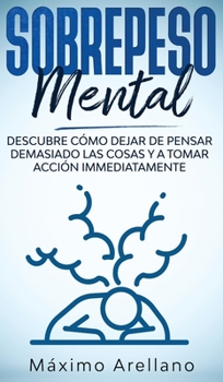 Sobrepeso Mental: Descubre cómo dejar de pensar demasiado las cosas y a tomar acción inmediatamente (Spanish Edition)