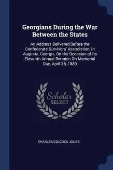 Georgians During the War Between the States: An Address Delivered Before the Confederate Survivors' Association, in Augusta, Georgia, on the Occasion of Its Eleventh Annual Reunion on Memorial Day, Ap