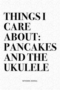 Things I Care About: Pancakes And The Ukulele: A 6x9 Inch Diary Notebook Journal With A Bold Text Font Slogan On A Matte Cover and 120 Blank Lined Pages Makes A Great Alternative To A Card