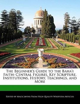The Beginner's Guide to the Baha'i Faith : Central Figures, Key Scripture, Institutions, History, Teachings, and More