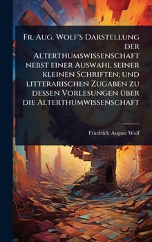 Fr. Aug. Wolf's Darstellung der Alterthumswissenschaft nebst einer Auswahl seiner kleinen Schriften; und litterarischen Zugaben zu dessen Vorlesungen Ã1/4ber die Alterthumwissenschaft (German Edition)