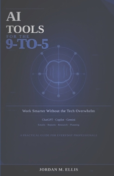 AI Tools for the 9-to-5: Work Smarter Without the Tech Overwhelm: A Practical Guide for Everyday Professionals