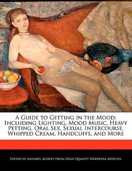 A Guide to Getting in the Mood : Including Lighting, Mood Music, Heavy Petting, Oral Sex, Sexual Intercourse, Whipped Cream, Handcuffs, and More