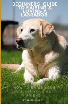 Paperback The beginners guide To Raising & Loving A Labrador: How to Raise your Lab to be your best friend Book