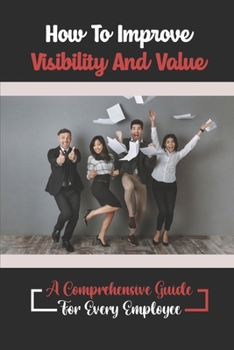 Paperback How To Improve Visibility And Value: A Comprehensive Guide For Every Employee: How To Be More Valuable Book