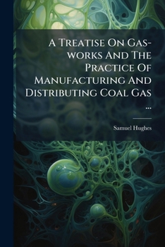 A Treatise on Gas-Works and the Practice of Manufacturing and Distributing Coal Gas ...: Including Also a Chapter on the Hydrocarbon or Water Gas, and on the Rating of Gas-Works in Parochial Assessmen