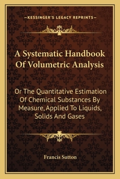 Paperback A Systematic Handbook Of Volumetric Analysis: Or The Quantitative Estimation Of Chemical Substances By Measure, Applied To Liquids, Solids And Gases Book