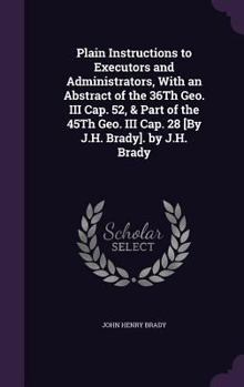 Hardcover Plain Instructions to Executors and Administrators, With an Abstract of the 36Th Geo. III Cap. 52, & Part of the 45Th Geo. III Cap. 28 [By J.H. Brady] Book