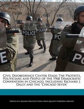 Civil Disobedience Center Stage : The Protests, Politicians and People of the 1968 Democratic Convention in Chicago, Including Richard J. Daley and The
