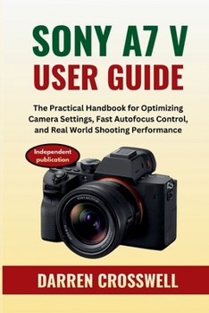 Sony A7 V User Guide: The Practical Handbook for Optimizing Camera Settings, Fast Autofocus Control, and Real World Shooting Performance