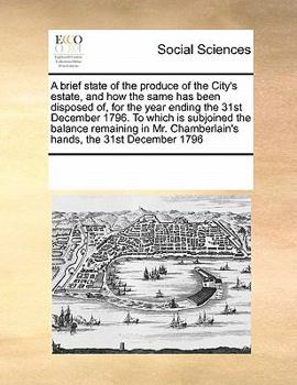 A Brief State of the Produce of the City's Estate, and How the Same Has Been Disposed Of, for the Year Ending the 31st December 1796. to Which Is Subjoined the Balance Remaining in Mr. Chamberlain's H