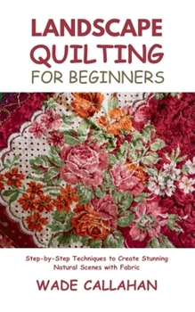 Landscape Quilting for Beginners: Step-by-Step Techniques to Create Stunning Natural Scenes with Fabric