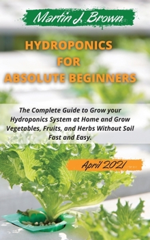 hydroponics for absolute beginners: The Complete Guide to Grow your Hydroponics System at Home and Grow Vegetables, Fruits, and Herbs Without Soil Fast and Easy. April Edition 2021