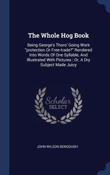 Hardcover The Whole Hog Book: Being George's Thoro' Going Work "protection Or Free-trade?" Rendered Into Words Of One Syllable, And Illustrated With Book