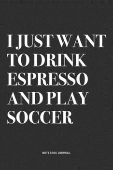 I Just Want To Drink Espresso And Play Soccer: A 6x9 Inch Diary Notebook Journal With A Bold Text Font Slogan On A Matte Cover and 120 Blank Lined Pages Makes A Great Alternative To A Card
