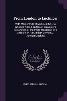 From London to Lucknow: with memoranda of mutinies, marches, flights, fights and conversations. To which is added an Opium-Smuggler's explanation of ... [J. Mackay afterwards Aberigh-Mackay].