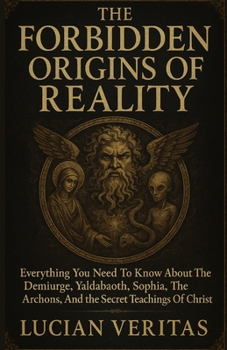 THE FORBIDDEN ORIGINS OF REALITY: Everything You Need To Know About The Demiurge, Yaldabaoth, Sophia, The Archons, And The Secrets Teachings Of Christ